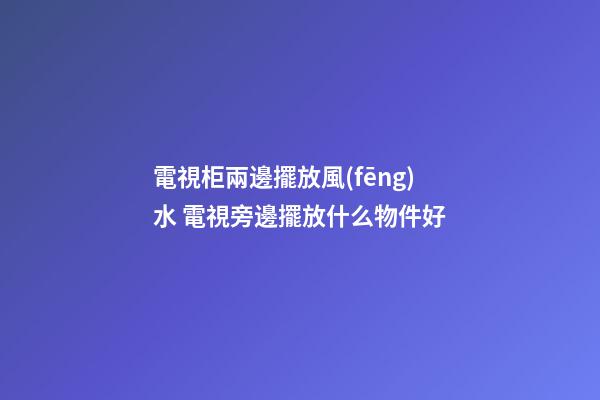 電視柜兩邊擺放風(fēng)水 電視旁邊擺放什么物件好